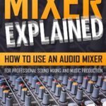 MIXER EXPLAINED: How to Use an Audio Mixer for Professional Sound Mixing and Music Production (The Quick Beginner’s Guide for Music Producers & Sound Engineers)